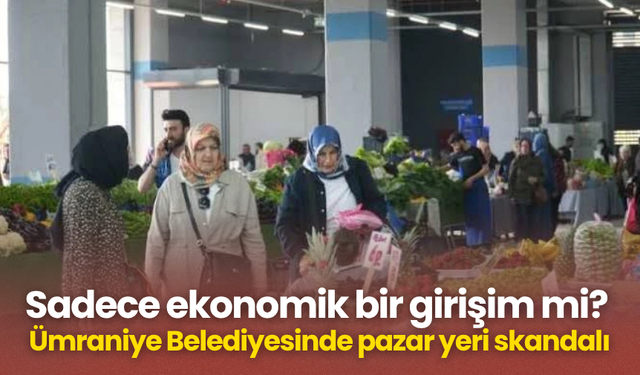 Sadece ekonomik bir girişim mi? Ümraniye Belediyesinde pazar yeri skandalı