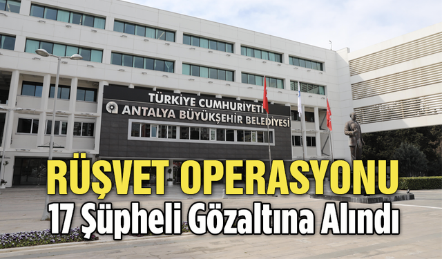 Antalya Büyükşehir Belediyesi'ne Yönelik Rüşvet Operasyonu: 17 Şüpheli Gözaltına Alındı