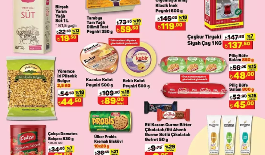 Birşah Yarım yağlı Süt 1 Litre 19,50 TL

Tarabya Tam Yağlı Dilimli Tost Peyniri 350 gr 59,50 TL

Ezine Çiftliği Olgunlaştırılmış Klasik İnek Peyniri 600 gr 119 TL

Çaykur Tiryaki Siyah Çay 1 Kg 137,50 TL

Yöremce İri Pilavlık Bulgur 2,5 Kg 44,50 TL

Kaanlar Kolot Peyniri 500 gr 89 TL

Kebir Kolot Peyniri 500 gr 89 TL

Piliç Büfe Salam 850 gr 48 TL

Piliç Büfe Salam 800 gr 45 TL

Çokça Domates Salçası 830 gr 31,50 TL

Ülker Probis Kremalı Bisküvi 10x28 gr 28,90 TL

Eti Karam Gurme Bitter Çikolatalı / Eti Ahenk Gurme Sütlü Çikolatalı Gofret 50 gr 6,95 TL

Pantene Tüp Saç Kremi Çeşitleri 275 ml 67,90 TL

Finish Ultimate Plus Bulaşık Makinesi Kapsülü 60'lı 399 TL

Ariel Toz Deterjan 4 Kg 189 TL
