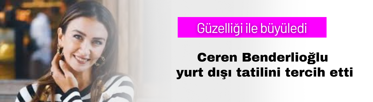 Ceren Benderlioğlu yurt dışı tatilini tercih etti