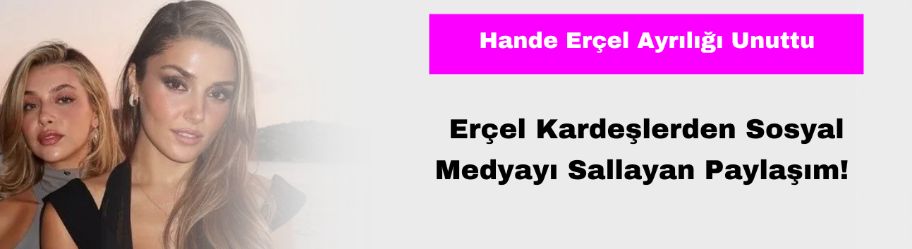 Erçel Kardeşlerden Sosyal Medyayı Sallayan Paylaşım! Hande Erçel Ayrılığı Unuttu